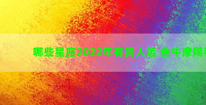 哪些星座2022年有贵人运 金牛摩羯和狮子